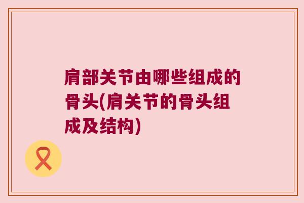 肩部关节由哪些组成的骨头(肩关节的骨头组成及结构)