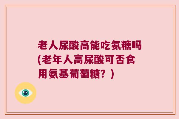 老人尿酸高能吃氨糖吗(老年人高尿酸可否食用氨基葡萄糖？)
