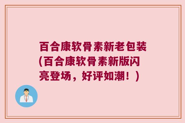 百合康软骨素新老包装(百合康软骨素新版闪亮登场,好评如潮!)