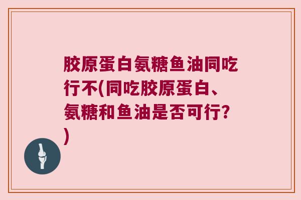 胶原蛋白氨糖鱼油同吃行不(同吃胶原蛋白、氨糖和鱼油是否可行?)