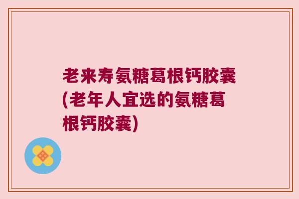 老来寿氨糖葛根钙胶囊(老年人宜选的氨糖葛根钙胶囊)