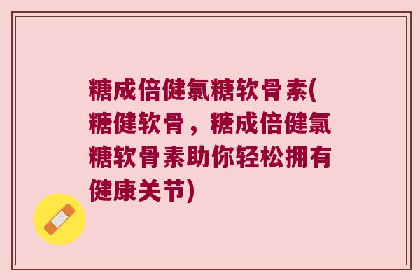 糖成倍健氯糖软骨素(糖健软骨,糖成倍健氯糖软骨素助你轻松拥有健康关节)