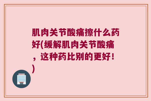 肌肉关节酸痛擦什么药好(缓解肌肉关节酸痛,这种药比别的更好!)