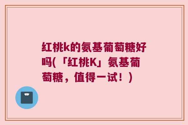红桃k的氨基葡萄糖好吗(「红桃K」氨基葡萄糖,值得一试!)