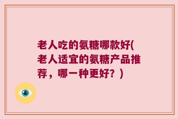 老人吃的氨糖哪款好(老人适宜的氨糖产品推荐,哪一种更好?)
