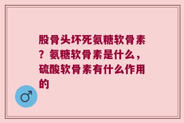 股骨头坏死氨糖软骨素?氨糖软骨素是什么,硫酸软骨素有什么作用的