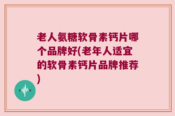老人氨糖软骨素钙片哪个品牌好(老年人适宜的软骨素钙片品牌推荐)