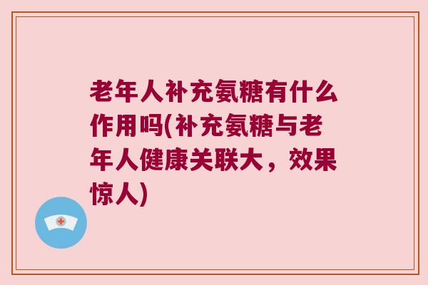 老年人补充氨糖有什么作用吗(补充氨糖与老年人健康关联大,效果惊人) 老年人补充氨糖有什么作用吗(补充氨糖与老年人健康关联大,效果惊人)