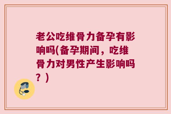老公吃维骨力备孕有影响吗(备孕期间,吃维骨力对男性产生影响吗?)