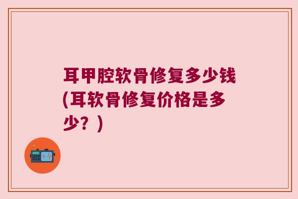 耳甲腔软骨修复多少钱(耳软骨修复价格是多少?)