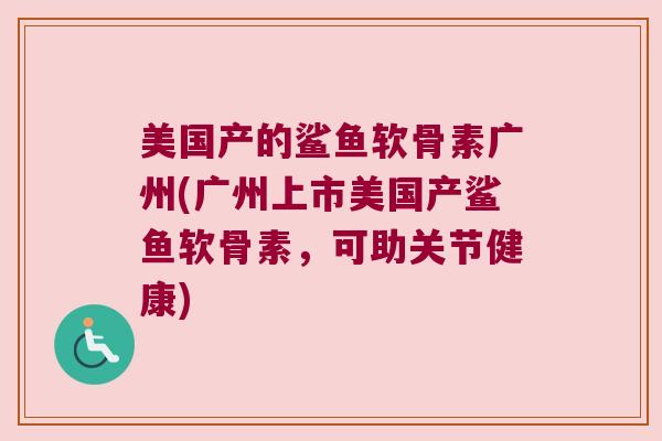 美国产的鲨鱼软骨素广州(广州上市美国产鲨鱼软骨素,可助关节健康)