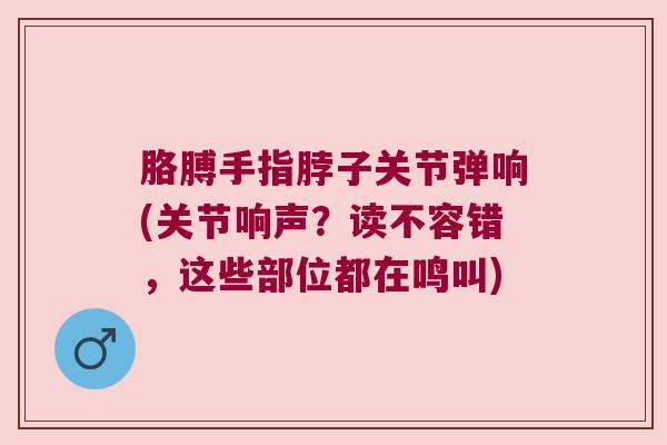 胳膊手指脖子关节弹响(关节响声?读不容错,这些部位都在鸣叫)