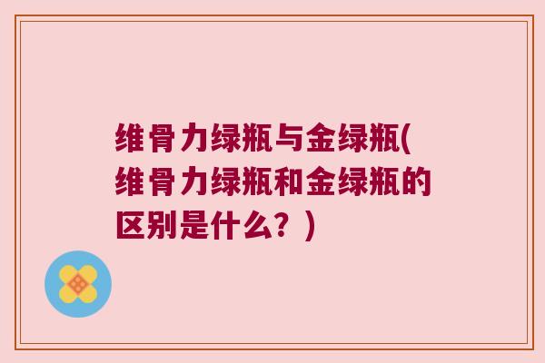 维骨力绿瓶与金绿瓶(维骨力绿瓶和金绿瓶的区别是什么?)
