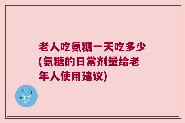 老人吃氨糖一天吃多少(氨糖的日常剂量给老年人使用建议)