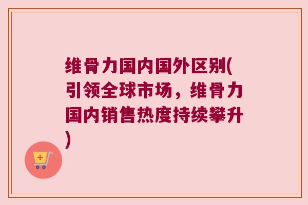 维骨力国内国外区别(引领全球市场,维骨力国内销售热度持续攀升) 维骨力国内国外区别(引领全球市场,维骨力国内销售热度持续攀升)