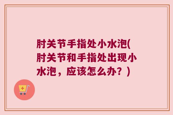 肘关节手指处小水泡(肘关节和手指处出现小水泡,应该怎么办?)
