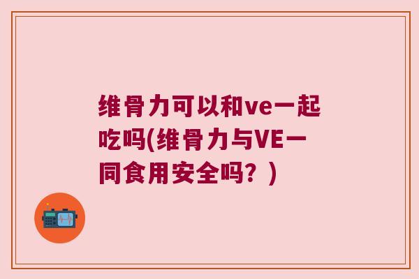 维骨力可以和ve一起吃吗(维骨力与VE一同食用安全吗?)