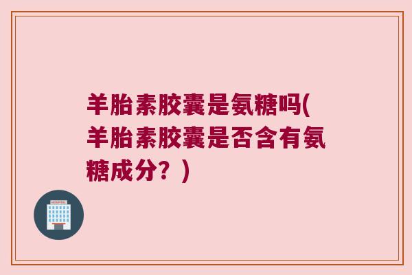 羊胎素胶囊是氨糖吗(羊胎素胶囊是否含有氨糖成分?)