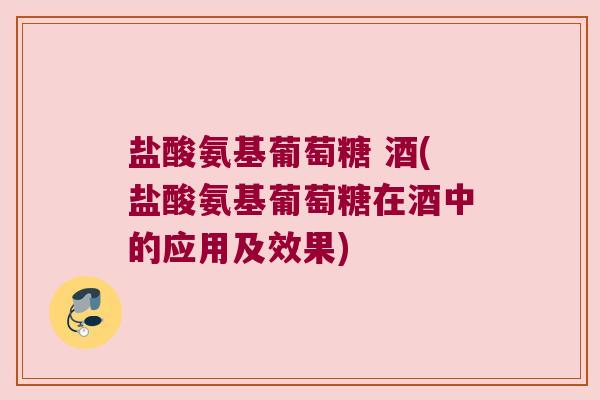 盐酸氨基葡萄糖 酒(盐酸氨基葡萄糖在酒中的应用及效果)