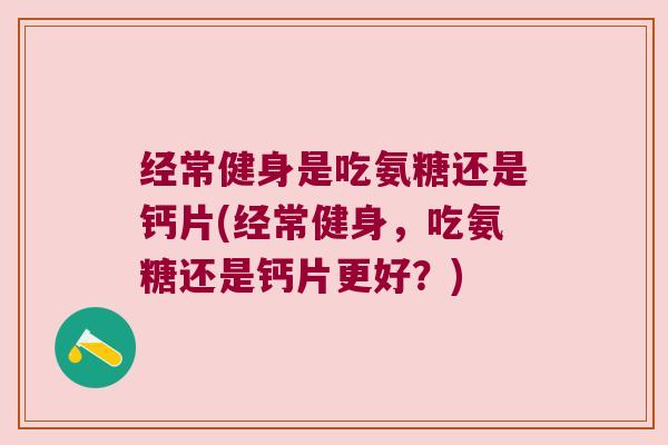 经常健身是吃氨糖还是钙片(经常健身,吃氨糖还是钙片更好?)