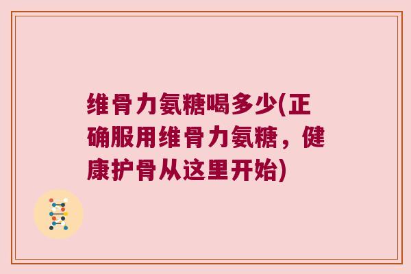 维骨力氨糖喝多少(正确服用维骨力氨糖,健康护骨从这里开始)
