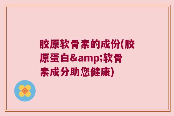 胶原软骨素的成份(胶原蛋白&软骨素成分助您健康)