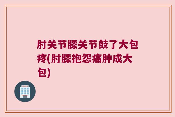 肘关节膝关节鼓了大包疼(肘膝抱怨痛肿成大包) 肘关节膝关节鼓了大包疼(肘膝抱怨痛肿成大包)