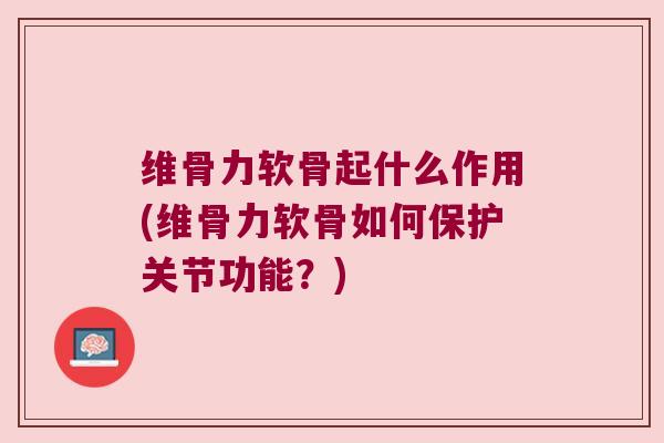 维骨力软骨起什么作用(维骨力软骨如何保护关节功能?)