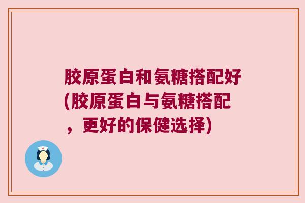 胶原蛋白和氨糖搭配好(胶原蛋白与氨糖搭配,更好的保健选择)
