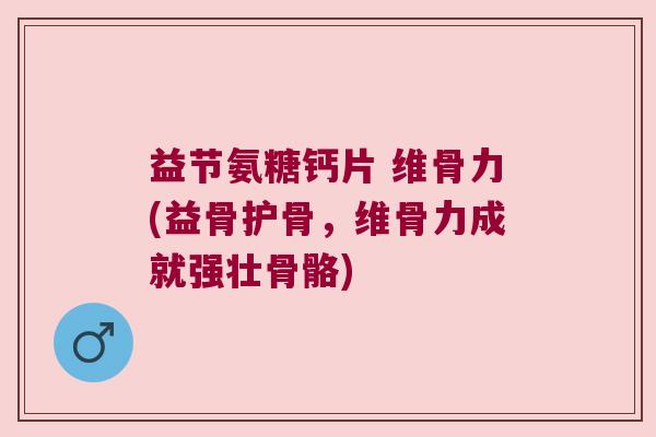 益节氨糖钙片 维骨力(益骨护骨,维骨力成就强壮骨骼)