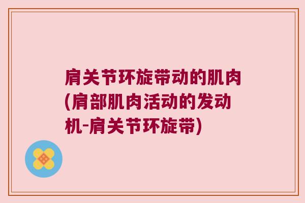 肩关节环旋带动的肌肉(肩部肌肉活动的发动机-肩关节环旋带)