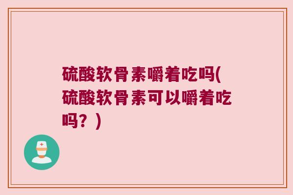 硫酸软骨素嚼着吃吗(硫酸软骨素可以嚼着吃吗?)
