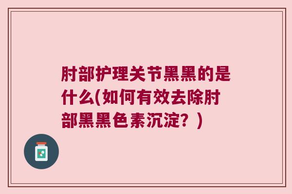 肘部护理关节黑黑的是什么(如何有效去除肘部黑黑色素沉淀?)