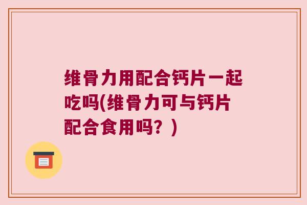 维骨力用配合钙片一起吃吗(维骨力可与钙片配合食用吗？)
