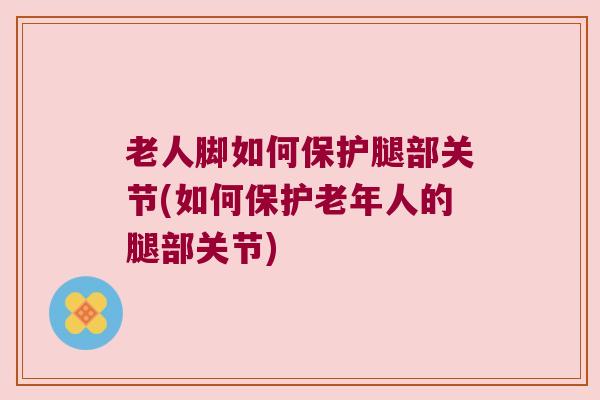 老人脚如何保护腿部关节(如何保护老年人的腿部关节)