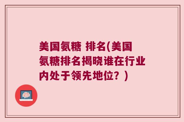 美国氨糖 排名(美国氨糖排名揭晓谁在行业内处于领先地位?)