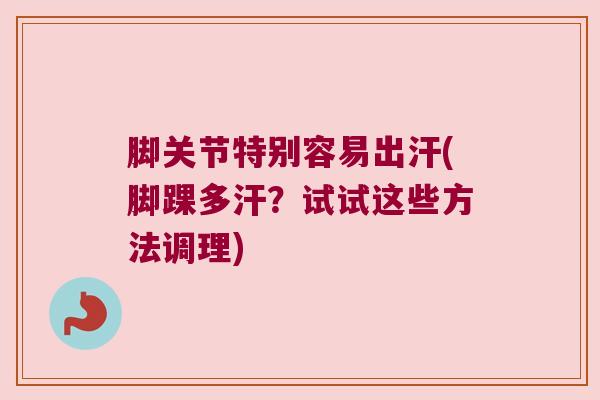 脚关节特别容易出汗(脚踝多汗?试试这些方法调理)