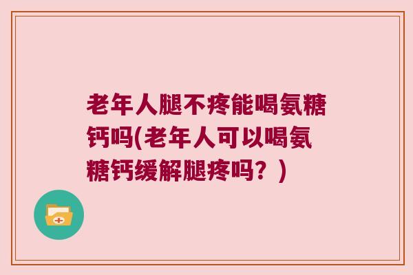 老年人腿不疼能喝氨糖钙吗(老年人可以喝氨糖钙缓解腿疼吗？)