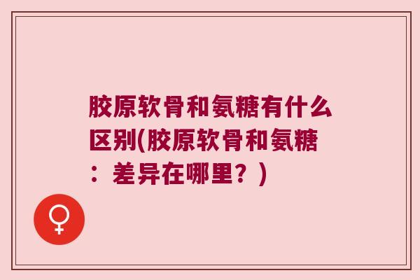胶原软骨和氨糖有什么区别(胶原软骨和氨糖:差异在哪里?)