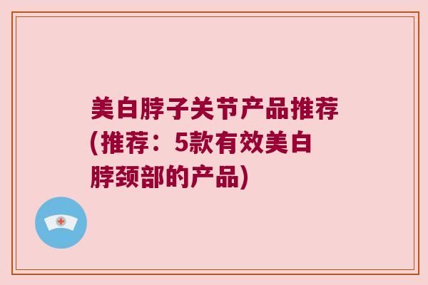 美白脖子关节产品推荐(推荐:5款有效美白脖颈部的产品)
