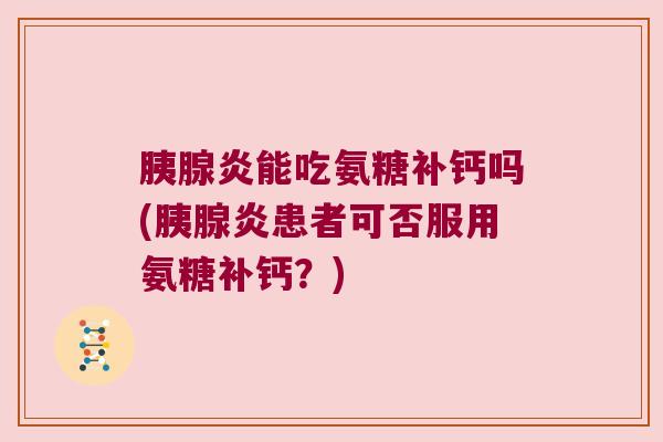 胰腺炎能吃氨糖补钙吗(胰腺炎患者可否服用氨糖补钙?)