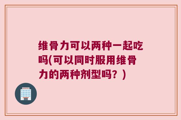 维骨力可以两种一起吃吗(可以同时服用维骨力的两种剂型吗？)