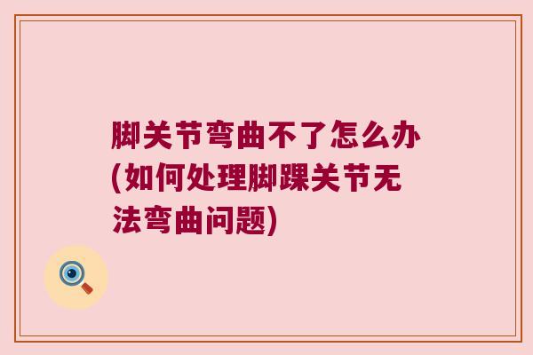 脚关节弯曲不了怎么办(如何处理脚踝关节无法弯曲问题) 脚关节弯曲不了怎么办(如何处理脚踝关节无法弯曲问题)