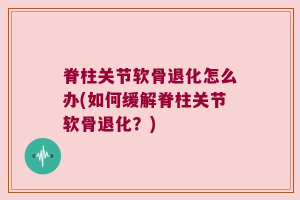 脊柱关节软骨退化怎么办(如何缓解脊柱关节软骨退化?)
