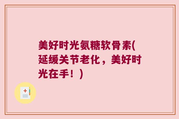 美好时光氨糖软骨素(延缓关节老化,美好时光在手!)