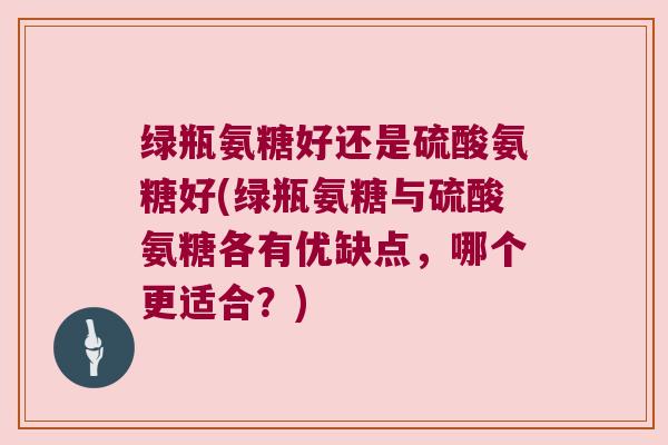 绿瓶氨糖好还是硫酸氨糖好(绿瓶氨糖与硫酸氨糖各有优缺点,哪个更适合?)