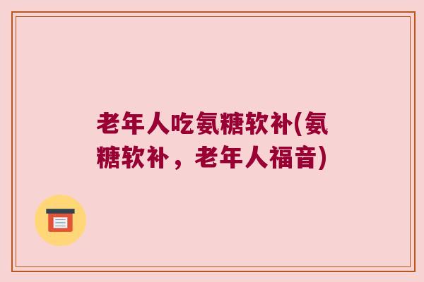 老年人吃氨糖软补(氨糖软补,老年人福音)