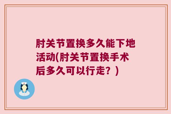 肘关节置换多久能下地活动(肘关节置换手术后多久可以行走？)