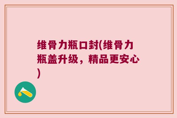 维骨力瓶口封(维骨力瓶盖升级,精品更安心)
