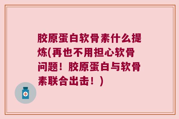 胶原蛋白软骨素什么提炼(再也不用担心软骨问题!胶原蛋白与软骨素联合出击!)